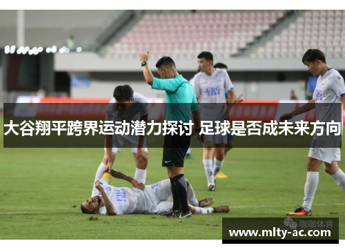 大谷翔平跨界运动潜力探讨 足球是否成未来方向